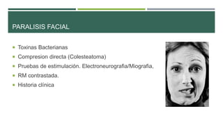 PARALISIS FACIAL
 Toxinas Bacterianas
 Compresion directa (Colesteatoma)
 Pruebas de estimulación. Electroneurografia/Miografia,
 RM contrastada.
 Historia clínica

 
