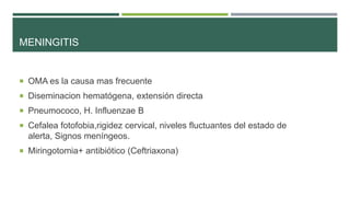 MENINGITIS

 OMA es la causa mas frecuente
 Diseminacion hematógena, extensión directa
 Pneumococo, H. Influenzae B

 Cefalea fotofobia,rigidez cervical, niveles fluctuantes del estado de

alerta, Signos meníngeos.
 Miringotomia+ antibiótico (Ceftriaxona)

 