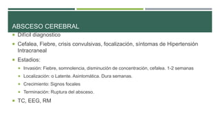 ABSCESO CEREBRAL
 Difícil diagnostico
 Cefalea, Fiebre, crisis convulsivas, focalización, síntomas de Hipertensión

Intracraneal
 Estadios:
 Invasión: Fiebre, somnolencia, disminución de concentración, cefalea. 1-2 semanas

 Localización: o Latente. Asintomática. Dura semanas.
 Crecimiento: Signos focales
 Terminación: Ruptura del absceso.

 TC, EEG, RM

 