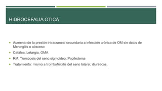 HIDROCEFALIA OTICA

 Aumento de la presión intracraneal secundaria a infección crónica de OM sin datos de

Meningitis o absceso
 Cefalea, Letargia, OMA
 RM: Trombosis del seno sigmoideo, Papiledema
 Tratamiento: mismo a tromboflebitis del seno lateral, diuréticos.

 