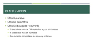 CLASIFICACIÓN
 Otitis Supurativa
 Otitis No supurativa
 Otitis Media Aguda Recurrente
 3 episodios o mas de OM supurativa aguda en 6 meses

 4 episodios o mas en 12 meses
 Con curación completa de los signos y síntomas.

 