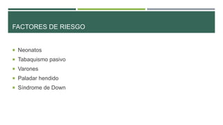 FACTORES DE RIESGO

 Neonatos
 Tabaquismo pasivo
 Varones

 Paladar hendido
 Síndrome de Down

 