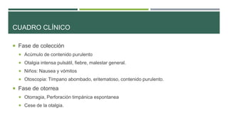 CUADRO CLÍNICO
 Fase de colección
 Acúmulo de contenido purulento
 Otalgia intensa pulsátil, fiebre, malestar general.
 Niños: Nausea y vómitos

 Otoscopia: Tímpano abombado, eritematoso, contenido purulento.

 Fase de otorrea
 Otorragia, Perforación timpánica espontanea
 Cese de la otalgia.

 