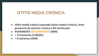OTITIS MEDIA CRÓNICA
● Otitis media crónica supurada (otitis media crónica). Ante
presencia de otorrea crónica o MT perforada.
● PURAMENTE INFLAMATORIA (OMS)
● > 12 semanas (3 MESES)
● > 6 semanas (OMS)
 
