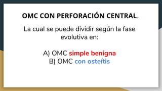 OMC CON PERFORACIÓN CENTRAL.
La cual se puede dividir según la fase
evolutiva en:
A) OMC simple benigna
B) OMC con osteítis
 