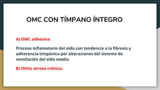 OMC CON TÍMPANO ÍNTEGRO
A) OMC adhesiva:
Proceso inflamatorio del oído con tendencia a la fibrosis y
adherencia timpánica por alteraciones del sistema de
ventilación del oído medio.
B) Otitis serosa crónica.
 