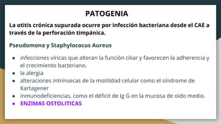 PATOGENIA
La otitis crónica supurada ocurre por infección bacteriana desde el CAE a
través de la perforación timpánica.
Pseudomona y Staphylococus Aureus
● infecciones víricas que alteran la función ciliar y favorecen la adherencia y
el crecimiento bacteriano.
● la alergia
● alteraciones intrínsecas de la motilidad celular como el síndrome de
Kartagener
● inmunodeficiencias, como el déficit de Ig G en la mucosa de oído medio.
● ENZIMAS OSTOLITICAS
 