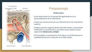 Fisiopatología
Puntos clave:
⮚Una obstrucción en la trompa faringotimpánica es el
desencadenante de la inflamación.
⮚Suele ser consecuencia de una infección de la vía respiratoria
superior
⮚Origina presión negativa dentro del oído medio, ocasionando
inflamación y aumento de la secreción serosa (otitis serosa)
originando hipoacusia y otalgia
⮚El trasudado, el movimiento ciliar bajo y una IVAS favorece el
establecimiento de la infección en el oído medio.
 