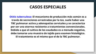 CASOS ESPECIALES
Otitis tuberculosa: El mecanismo de producción más común es a
través de secreciones arrastradas por la tos, suele haber una
TBC pulmonar activa y adenopatías cervicales y se caracteriza
por ser una otorrea resistente a tratamientos convencionales.
Debido a que el cultivo de los exudados es a menudo negativo,
debe tomarse una muestra de tejido para examen histológico.
El tratamiento es el mismo que el de la TBC pulmonar.
 