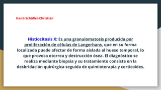 Hand-Schüller-Christian
Histiocitosis X: Es una granulomatosis producida por
proliferación de células de Langerhans, que en su forma
localizada puede afectar de forma aislada al hueso temporal, lo
que provoca otorrea y destrucción ósea. El diagnóstico se
realiza mediante biopsia y su tratamiento consiste en la
desbridación quirúrgica seguida de quimioterapia y corticoides.
 