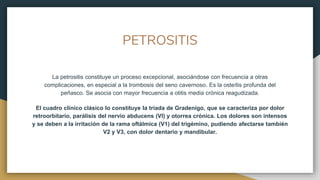 PETROSITIS
La petrositis constituye un proceso excepcional, asociándose con frecuencia a otras
complicaciones, en especial a la trombosis del seno cavernoso. Es la osteítis profunda del
peñasco. Se asocia con mayor frecuencia a otitis media crónica reagudizada.
El cuadro clínico clásico lo constituye la tríada de Gradenigo, que se caracteriza por dolor
retroorbitario, parálisis del nervio abducens (VI) y otorrea crónica. Los dolores son intensos
y se deben a la irritación de la rama oftálmica (V1) del trigémino, pudiendo afectarse también
V2 y V3, con dolor dentario y mandibular.
 