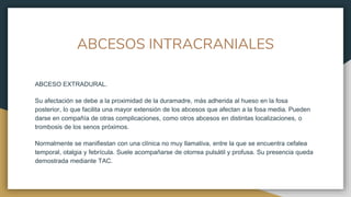 ABCESOS INTRACRANIALES
ABCESO EXTRADURAL.
Su afectación se debe a la proximidad de la duramadre, más adherida al hueso en la fosa
posterior, lo que facilita una mayor extensión de los abcesos que afectan a la fosa media. Pueden
darse en compañía de otras complicaciones, como otros abcesos en distintas localizaciones, o
trombosis de los senos próximos.
Normalmente se manifiestan con una clínica no muy llamativa, entre la que se encuentra cefalea
temporal, otalgia y febrícula. Suele acompañarse de otorrea pulsátil y profusa. Su presencia queda
demostrada mediante TAC.
 