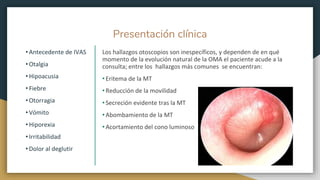 Presentación clínica
• Antecedente de IVAS
• Otalgia
• Hipoacusia
• Fiebre
• Otorragia
• Vómito
• Hiporexia
• Irritabilidad
• Dolor al deglutir
Los hallazgos otoscopios son inespecíficos, y dependen de en qué
momento de la evolución natural de la OMA el paciente acude a la
consulta; entre los hallazgos más comunes se encuentran:
• Eritema de la MT
• Reducción de la movilidad
• Secreción evidente tras la MT
• Abombamiento de la MT
• Acortamiento del cono luminoso
 