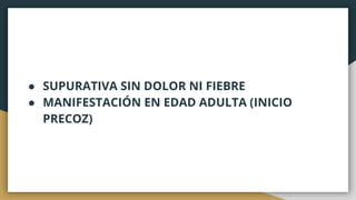 ● SUPURATIVA SIN DOLOR NI FIEBRE
● MANIFESTACIÓN EN EDAD ADULTA (INICIO
PRECOZ)
 