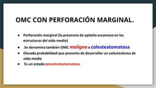 OMC CON PERFORACIÓN MARGINAL.
● Perforación marginal (la presencia de epitelio escamoso en las
estructuras del oído medio)
● Se denomina también OMC maligna o colesteatomatosa
● Elevada probabilidad que presenta de desarrollar un colesteatoma de
oído medio
● Es un estado precolesteatomatoso
 