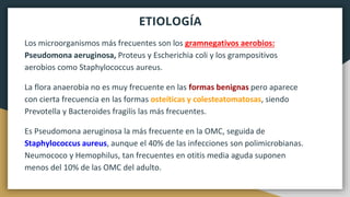 ETIOLOGÍA
Los microorganismos más frecuentes son los gramnegativos aerobios:
Pseudomona aeruginosa, Proteus y Escherichia coli y los grampositivos
aerobios como Staphylococcus aureus.
La flora anaerobia no es muy frecuente en las formas benignas pero aparece
con cierta frecuencia en las formas osteíticas y colesteatomatosas, siendo
Prevotella y Bacteroides fragilis las más frecuentes.
Es Pseudomona aeruginosa la más frecuente en la OMC, seguida de
Staphylococcus aureus, aunque el 40% de las infecciones son polimicrobianas.
Neumococo y Hemophilus, tan frecuentes en otitis media aguda suponen
menos del 10% de las OMC del adulto.
 