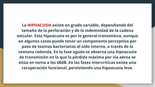 La HIPOACUSIA existe en grado variable, dependiendo del
tamaño de la perforación y de la indemnidad de la cadena
osicular. Esta hipoacusia es por lo general transmisiva, aunque
en algunos casos puede tener un componente perceptivo por
paso de toxinas bacterianas al oído interno, a través de la
ventana redonda. En la fase aguda se observa una hipoacusia
de transmisión en la que la pérdida máxima por vía aérea se
sitúa en torno a los 60dB. En las fases intercríticas existe una
recuperación funcional, persistiendo una hipoacusia leve.
 
