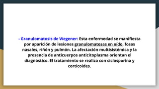 - Granulomatosis de Wegener: Esta enfermedad se manifiesta
por aparición de lesiones granulomatosas en oído, fosas
nasales, riñón y pulmón. La afectación multisistémica y la
presencia de anticuerpos anticitoplasma orientan el
diagnóstico. El tratamiento se realiza con ciclosporina y
corticoides.
 