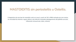 MASTOIDITIS sin periosteítis u Osteítis.
El diagnóstico de este tipo de mastoiditis suele ser casual, a partir de TAC o RMN realizadas por otro motivo,
sin necesidad de síntomas o signos otíticos o de infección mastoidea (despegamiento del pabellón auricular,
inflamación retroauricular, dolor, eritema).
 