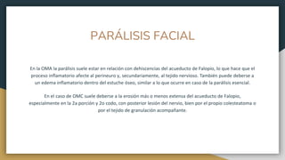 PARÁLISIS FACIAL
En la OMA la parálisis suele estar en relación con dehiscencias del acueducto de Falopio, lo que hace que el
proceso inflamatorio afecte al perineuro y, secundariamente, al tejido nervioso. También puede deberse a
un edema inflamatorio dentro del estuche óseo, similar a lo que ocurre en caso de la parálisis esencial.
En el caso de OMC suele deberse a la erosión más o menos extensa del acueducto de Falopio,
especialmente en la 2a porción y 2o codo, con posterior lesión del nervio, bien por el propio colesteatoma o
por el tejido de granulación acompañante.
 