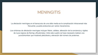 MENINGITIS
La afectación meníngea en el transcurso de una otitis media es la complicación intracraneal más
frecuente y puede producirse por varios mecanismos.
Los síntomas de afectación meníngea incluyen fiebre, cefalea, alteración de la conciencia y rigidez
de nuca (signos de Kernig y Brudzinsky). Ante este cuadro se hace necesario realizar una
punciónlumbar que mostrará pleocitosis y elevación del número de proteínas.
 