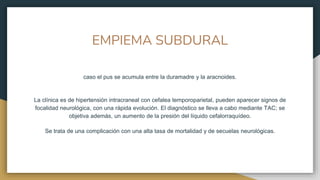 EMPIEMA SUBDURAL
caso el pus se acumula entre la duramadre y la aracnoides.
La clínica es de hipertensión intracraneal con cefalea temporoparietal, pueden aparecer signos de
focalidad neurológica, con una rápida evolución. El diagnóstico se lleva a cabo mediante TAC; se
objetiva además, un aumento de la presión del líquido cefalorraquídeo.
Se trata de una complicación con una alta tasa de mortalidad y de secuelas neurológicas.
 