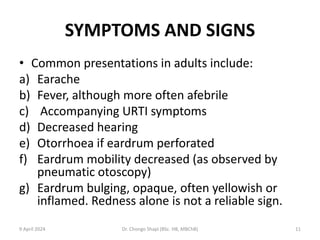 SYMPTOMS AND SIGNS
• Common presentations in adults include:
a) Earache
b) Fever, although more often afebrile
c) Accompanying URTI symptoms
d) Decreased hearing
e) Otorrhoea if eardrum perforated
f) Eardrum mobility decreased (as observed by
pneumatic otoscopy)
g) Eardrum bulging, opaque, often yellowish or
inflamed. Redness alone is not a reliable sign.
9 April 2024 Dr. Chongo Shapi (BSc. HB, MBChB) 11
 