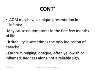CONT’
• AOM may have a unique presentation in
infants:
-May cause no symptoms in the first few months
of life
- Irritability is sometimes the only indication of
earache
- Eardrum bulging, opaque, often yellowish or
inflamed. Redness alone not a reliable sign.
9 April 2024 Dr. Chongo Shapi (BSc. HB, MBChB) 12
 