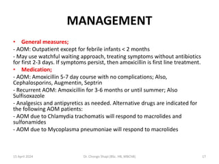 MANAGEMENT
• General measures;
- AOM: Outpatient except for febrile infants < 2 months
- May use watchful waiting approach, treating symptoms without antibiotics
for first 2-3 days. If symptoms persist, then amoxicillin is first line treatment.
• Medication;
- AOM: Amoxicillin 5-7 day course with no complications; Also,
Cephalosporins, Augmentin, Septrin
- Recurrent AOM: Amoxicillin for 3-6 months or until summer; Also
Sulfisoxazole
- Analgesics and antipyretics as needed. Alternative drugs are indicated for
the following AOM patients:
- AOM due to Chlamydia trachomatis will respond to macrolides and
sulfonamides
- AOM due to Mycoplasma pneumoniae will respond to macrolides
15 April 2024 Dr. Chongo Shapi (BSc. HB, MBChB) 17
 