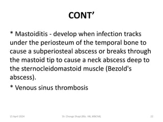 CONT’
* Mastoiditis - develop when infection tracks
under the periosteum of the temporal bone to
cause a subperiosteal abscess or breaks through
the mastoid tip to cause a neck abscess deep to
the sternocleidomastoid muscle (Bezold's
abscess).
* Venous sinus thrombosis
15 April 2024 Dr. Chongo Shapi (BSc. HB, MBChB) 22
 