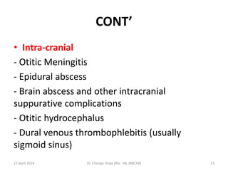 CONT’
• Intra-cranial
- Otitic Meningitis
- Epidural abscess
- Brain abscess and other intracranial
suppurative complications
- Otitic hydrocephalus
- Dural venous thrombophlebitis (usually
sigmoid sinus)
15 April 2024 Dr. Chongo Shapi (BSc. HB, MBChB) 23
 