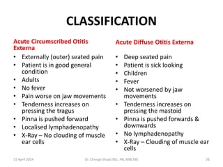 CLASSIFICATION
Acute Circumscribed Otitis
Externa
• Externally (outer) seated pain
• Patient is in good general
condition
• Adults
• No fever
• Pain worse on jaw movements
• Tenderness increases on
pressing the tragus
• Pinna is pushed forward
• Localised lymphadenopathy
• X-Ray – No clouding of muscle
ear cells
Acute Diffuse Otitis Externa
• Deep seated pain
• Patient is sick looking
• Children
• Fever
• Not worsened by jaw
movements
• Tenderness increases on
pressing the mastoid
• Pinna is pushed forwards &
downwards
• No lymphadenopathy
• X-Ray – Clouding of muscle ear
cells
15 April 2024 Dr. Chongo Shapi (BSc. HB, MBChB) 26
 