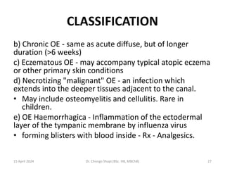 CLASSIFICATION
b) Chronic OE - same as acute diffuse, but of longer
duration (>6 weeks)
c) Eczematous OE - may accompany typical atopic eczema
or other primary skin conditions
d) Necrotizing "malignant" OE - an infection which
extends into the deeper tissues adjacent to the canal.
• May include osteomyelitis and cellulitis. Rare in
children.
e) OE Haemorrhagica - Inflammation of the ectodermal
layer of the tympanic membrane by influenza virus
• forming blisters with blood inside - Rx - Analgesics.
15 April 2024 Dr. Chongo Shapi (BSc. HB, MBChB) 27
 