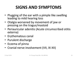 SIGNS AND SYMPTOMS
• Plugging of the ear with a pimple like swelling
leading to mild hearing loss
• Otalgia worsened by movement of jaw or
pressing on the tragus/mastoid
• Periauricular adenitis (Acute circumscribed otitis
externa)
• Erythematous canal
• Purulent discharge
• Eczema of pinna
• Cranial nerve involvement (VII, IX-XII)
15 April 2024 Dr. Chongo Shapi (BSc. HB, MBChB) 33
 