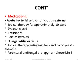 CONT’
• Medications;
· Acute bacterial and chronic otitis externa
* Topical therapy for approximately 10 days
* 2% acetic acid
* Antibiotics
* Corticosteroids
• Fungal otitis externa
* Topical therapy anti-yeast for candida or yeast -
nystatin
* Parenteral antifungal therapy - amphotericin B
15 April 2024 Dr. Chongo Shapi (BSc. HB, MBChB) 36
 