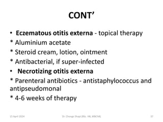 CONT’
• Eczematous otitis externa - topical therapy
* Aluminium acetate
* Steroid cream, lotion, ointment
* Antibacterial, if super-infected
• Necrotizing otitis externa
* Parenteral antibiotics - antistaphylococcus and
antipseudomonal
* 4-6 weeks of therapy
15 April 2024 Dr. Chongo Shapi (BSc. HB, MBChB) 37
 