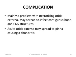 COMPLICATION
• Mainly a problem with necrotizing otitis
externa. May spread to infect contiguous bone
and CNS structures.
• Acute otitis externa may spread to pinna
causing a chondritis
15 April 2024 Dr. Chongo Shapi (BSc. HB, MBChB) 38
 