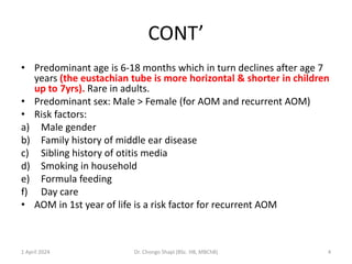 CONT’
• Predominant age is 6-18 months which in turn declines after age 7
years (the eustachian tube is more horizontal & shorter in children
up to 7yrs). Rare in adults.
• Predominant sex: Male > Female (for AOM and recurrent AOM)
• Risk factors:
a) Male gender
b) Family history of middle ear disease
c) Sibling history of otitis media
d) Smoking in household
e) Formula feeding
f) Day care
• AOM in 1st year of life is a risk factor for recurrent AOM
1 April 2024 Dr. Chongo Shapi (BSc. HB, MBChB) 4
 