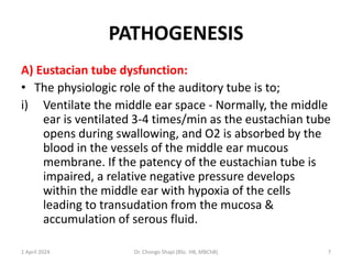 PATHOGENESIS
A) Eustacian tube dysfunction:
• The physiologic role of the auditory tube is to;
i) Ventilate the middle ear space - Normally, the middle
ear is ventilated 3-4 times/min as the eustachian tube
opens during swallowing, and O2 is absorbed by the
blood in the vessels of the middle ear mucous
membrane. If the patency of the eustachian tube is
impaired, a relative negative pressure develops
within the middle ear with hypoxia of the cells
leading to transudation from the mucosa &
accumulation of serous fluid.
1 April 2024 Dr. Chongo Shapi (BSc. HB, MBChB) 7
 