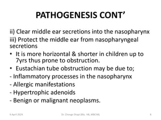 PATHOGENESIS CONT’
ii) Clear middle ear secretions into the nasopharynx
iii) Protect the middle ear from nasopharyngeal
secretions
• It is more horizontal & shorter in children up to
7yrs thus prone to obstruction.
• Eustachian tube obstruction may be due to;
- Inflammatory processes in the nasopharynx
- Allergic manifestations
- Hypertrophic adenoids
- Benign or malignant neoplasms.
9 April 2024 Dr. Chongo Shapi (BSc. HB, MBChB) 8
 