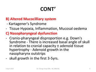 CONT’
B) Altered Mucocilliary system
- Kartagener's Syndrome
- Tissue Hypoxia, Inflammation, Mucosal oedema
C) Nasopharyngeal dysfunction
- Cranio-pharyngeal disproportion e.g. Down's
Syndrome - There is increased basal angle of skull
in relation to cranial capacity ± adenoid tissue
hypertrophy - Adenoid growth in the
nasopharynx outstrips
- skull growth in the first 3-5yrs.
9 April 2024 Dr. Chongo Shapi (BSc. HB, MBChB) 9
 