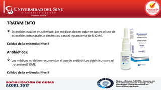 .
TRATAMIENTO
 Esteroides nasales y sistémicos: Los médicos deben estar en contra el uso de
esteroides intranasales o sistémicos para el tratamiento de la OME.
Calidad de la evidencia: Nivel I
Antibióticos:
 Los médicos no deben recomendar el uso de antibióticos sistémicos para el
tratamientO OME.
Calidad de la evidencia: Nivel I
 