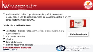 .
 Antihistamínico o descongestionantes: Los médicos no deben
recomendar el uso de antihistamínicos, descongestionantes, o ambos
para el tratamiento de la OME.
Calidad de la evidencia: Nivel I.
 Los efectos adversos de los antimicrobianos son importantes y
pueden incluir:
 erupciones cutáneas
 vómitos,
 dolor abdominal,
 diarrea, reacciones alérgicas.
 