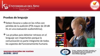 .
Pruebas de lenguaje
Deben llevarse a cabo en los niños con
pérdida de la audición (PTA mayor de 20 dB
HL en una evaluación audiométrica).
 Las pruebas para detectar retrasos en el
lenguaje son importantes porque la
comunicación es parte integrante de todos
los aspectos del funcionamiento humano.
 