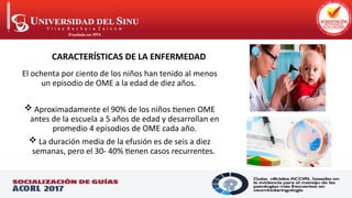 El ochenta por ciento de los niños han tenido al menos
un episodio de OME a la edad de diez años.
 Aproximadamente el 90% de los niños tienen OME
antes de la escuela a 5 años de edad y desarrollan en
promedio 4 episodios de OME cada año.
 La duración media de la efusión es de seis a diez
semanas, pero el 30- 40% tienen casos recurrentes.
CARACTERÍSTICAS DE LA ENFERMEDAD
CARACTERÍSTICAS DE LA ENFERMEDAD
 