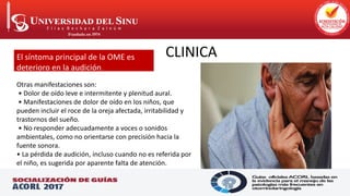 CLINICA
El síntoma principal de la OME es
deterioro en la audición.
Otras manifestaciones son:
• Dolor de oído leve e intermitente y plenitud aural.
• Manifestaciones de dolor de oído en los niños, que
pueden incluir el roce de la oreja afectada, irritabilidad y
trastornos del sueño.
• No responder adecuadamente a voces o sonidos
ambientales, como no orientarse con precisión hacia la
fuente sonora.
• La pérdida de audición, incluso cuando no es referida por
el niño, es sugerida por aparente falta de atención.
 