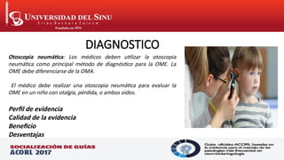 DIAGNOSTICO
Otoscopia neumática: Los médicos deben utilizar la otoscopia
neumática como principal método de diagnóstico para la OME. La
OME debe diferenciarse de la OMA.
El médico debe realizar una otoscopia neumática para evaluar la
OME en un niño con otalgia, pérdida, o ambos oídos.
Perfil de evidencia
Calidad de la evidencia
Beneficio
Desventajas
 
