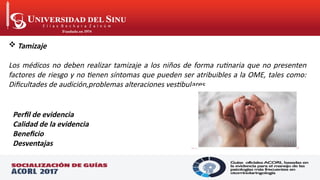  Tamizaje
Los médicos no deben realizar tamizaje a los niños de forma rutinaria que no presenten
factores de riesgo y no tienen síntomas que pueden ser atribuibles a la OME, tales como:
Dificultades de audición,problemas alteraciones vestibulares.
Perfil de evidencia
Calidad de la evidencia
Beneficio
Desventajas
 