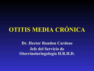 OTITIS MEDIA CRÓNICA Dr. Hector Rondon Cardoso Jefe del Servicio de Otorrinolaringologia H.R.H.D. 