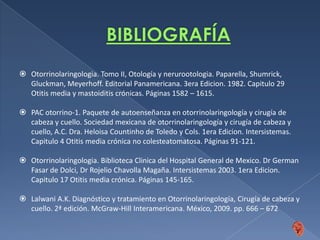 Técnicas quirúrgicasNervio facial:Cuidado de no lesionar el nervio facial, el estribo o plataforma del estriboDehiscencias del conducto de EustaquioMás fácilmente identificable desde el antro y escudo timpánicoAnterior e inferior al conducto semicircular horizontalLalwani A.K. Diagnóstico y tratamiento en Otorrinolaringología, Cirugía de cabeza y cuello. 2ª edición. McGraw-Hill Interamericana. México, 2009. pp. 666 – 672